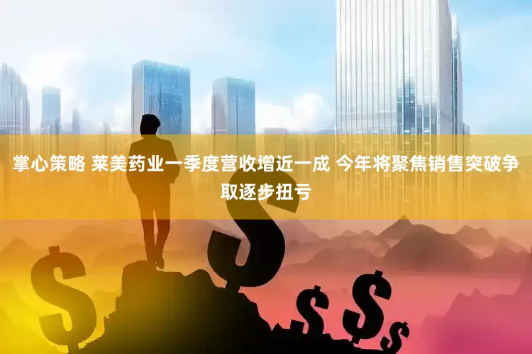 掌心策略 莱美药业一季度营收增近一成 今年将聚焦销售突破争取逐步扭亏