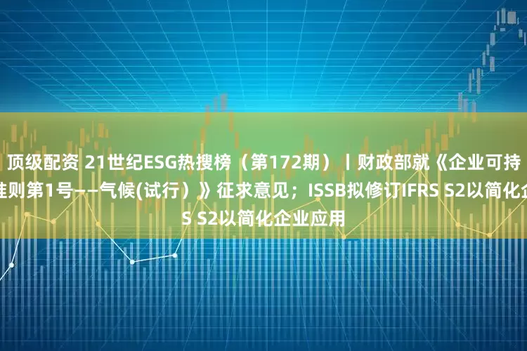 顶级配资 21世纪ESG热搜榜（第172期）丨财政部就《企业可持续披露准则第1号——气候(试行）》征求意见；ISSB拟修订IFRS S2以简化企业应用
