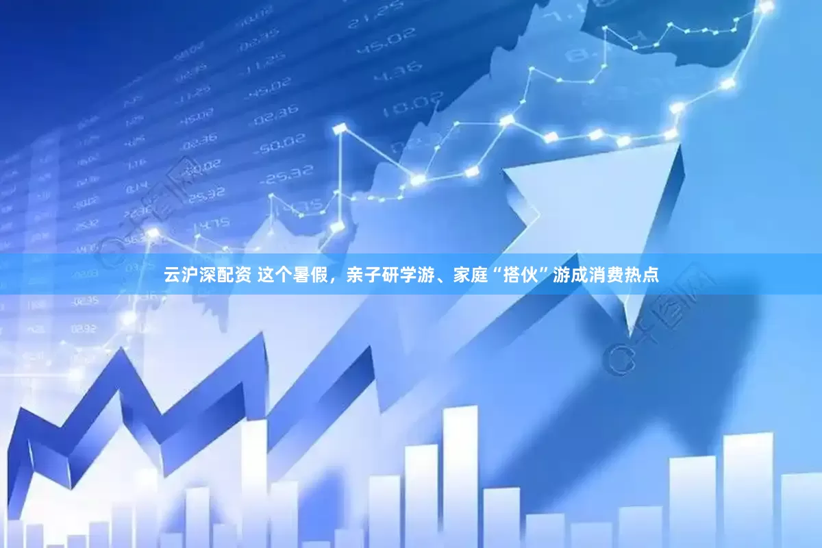 云沪深配资 这个暑假，亲子研学游、家庭“搭伙”游成消费热点
