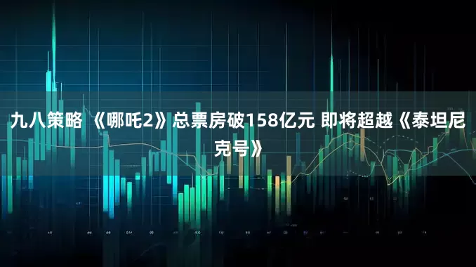 九八策略 《哪吒2》总票房破158亿元 即将超越《泰坦尼克号》