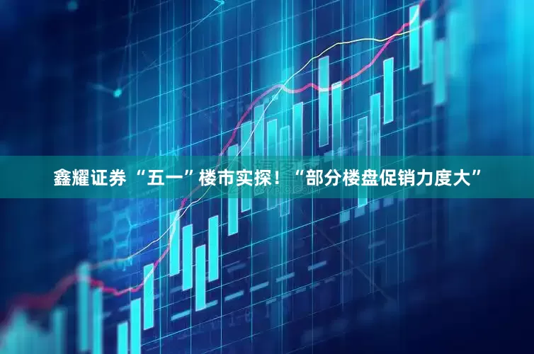 鑫耀证券 “五一”楼市实探！“部分楼盘促销力度大”