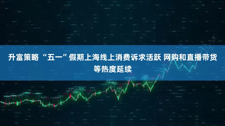 升富策略 “五一”假期上海线上消费诉求活跃 网购和直播带货等热度延续