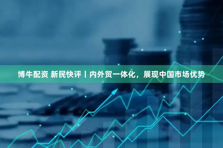 博牛配资 新民快评丨内外贸一体化，展现中国市场优势