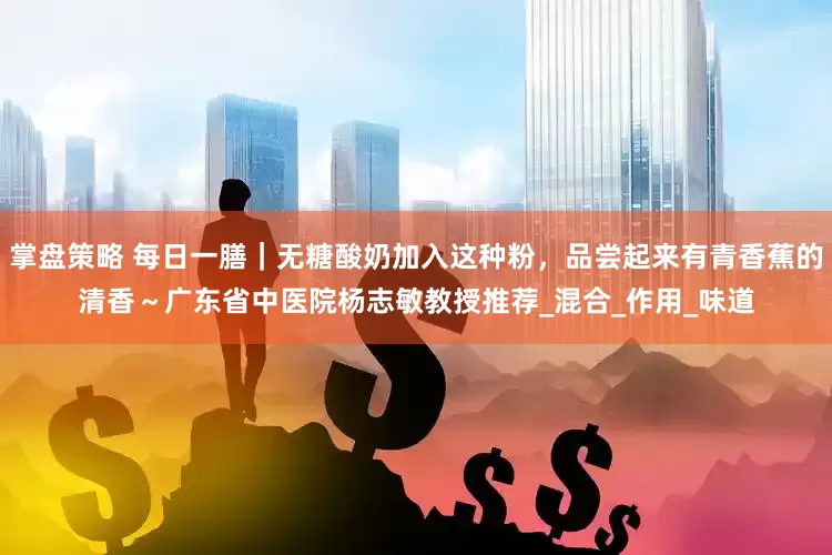 掌盘策略 每日一膳｜无糖酸奶加入这种粉，品尝起来有青香蕉的清香～广东省中医院杨志敏教授推荐_混合_作用_味道