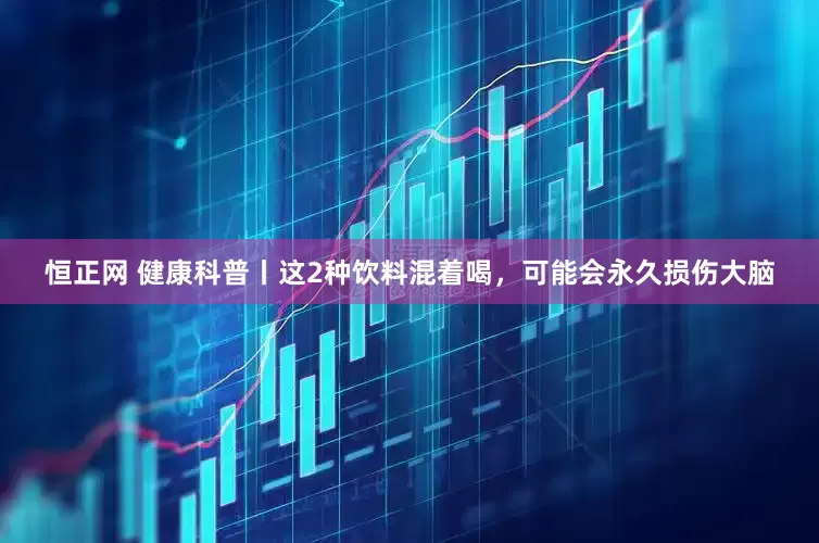 恒正网 健康科普丨这2种饮料混着喝，可能会永久损伤大脑