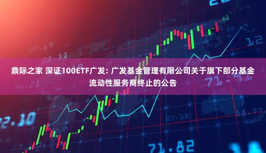 鼎际之家 深证100ETF广发: 广发基金管理有限公司关于旗下部分基金流动性服务商终止的公告