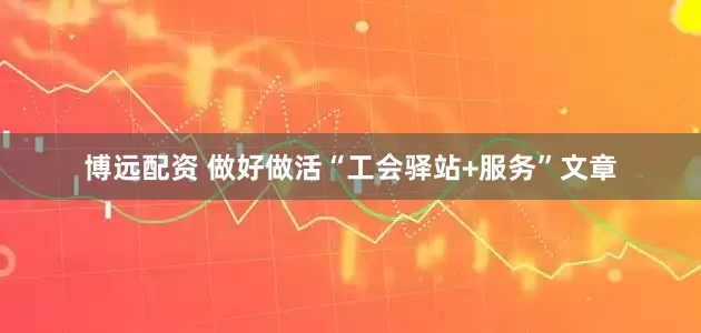 博远配资 做好做活“工会驿站+服务”文章