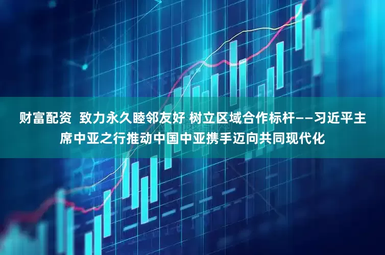 财富配资  致力永久睦邻友好 树立区域合作标杆——习近平主席中亚之行推动中国中亚携手迈向共同现代化