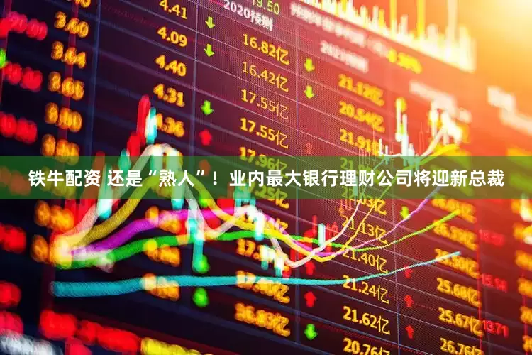 铁牛配资 还是“熟人”！业内最大银行理财公司将迎新总裁
