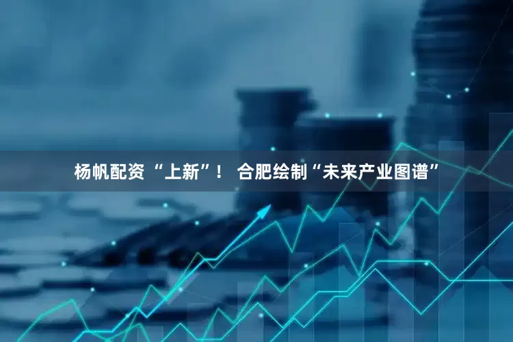杨帆配资 “上新”！ 合肥绘制“未来产业图谱”