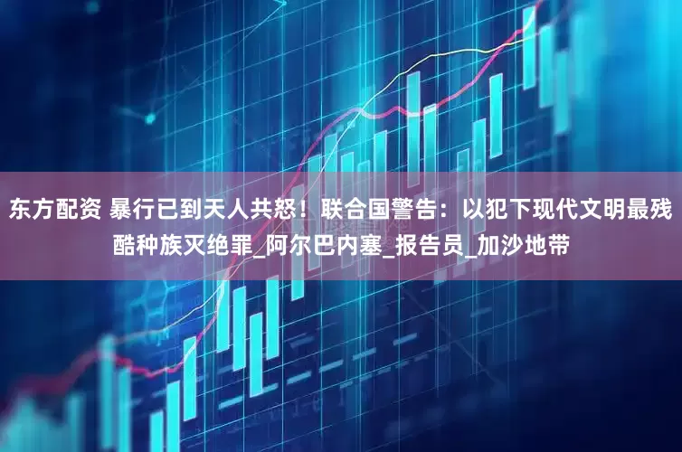 东方配资 暴行已到天人共怒！联合国警告：以犯下现代文明最残酷种族灭绝罪_阿尔巴内塞_报告员_加沙地带