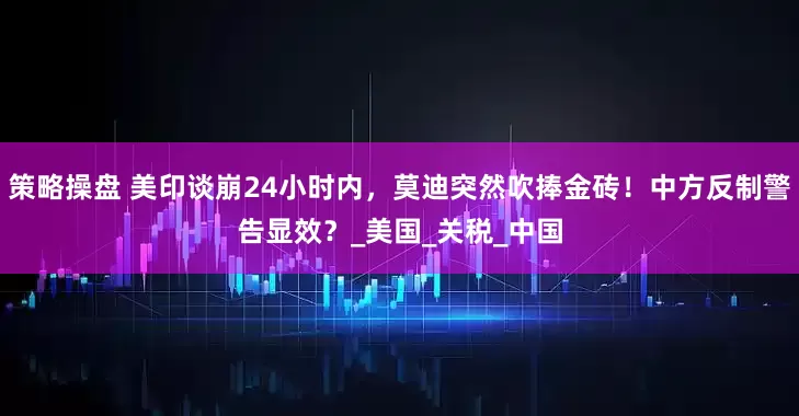 策略操盘 美印谈崩24小时内，莫迪突然吹捧金砖！中方反制警告显效？_美国_关税_中国