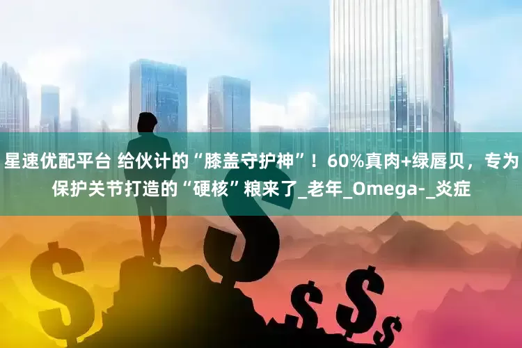 星速优配平台 给伙计的“膝盖守护神”！60%真肉+绿唇贝，专为保护关节打造的“硬核”粮来了_老年_Omega-_炎症
