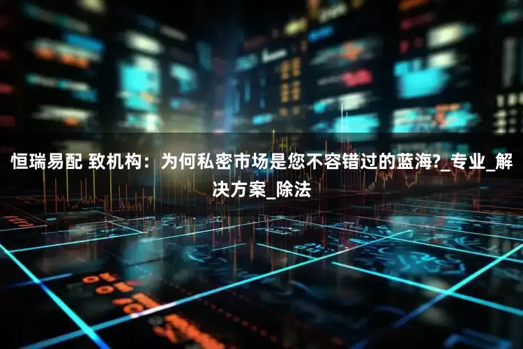 恒瑞易配 致机构：为何私密市场是您不容错过的蓝海?_专业_解决方案_除法