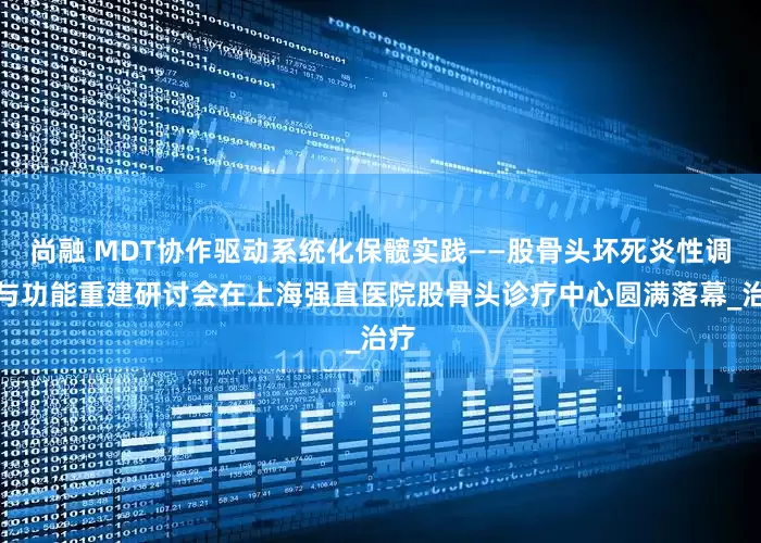 尚融 MDT协作驱动系统化保髋实践——股骨头坏死炎性调控与功能重建研讨会在上海强直医院股骨头诊疗中心圆满落幕_治疗