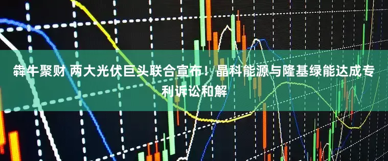 犇牛聚财 两大光伏巨头联合宣布！晶科能源与隆基绿能达成专利诉讼和解