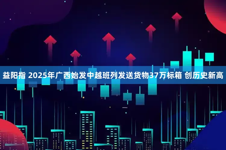 益阳指 2025年广西始发中越班列发送货物37万标箱 创历史新高