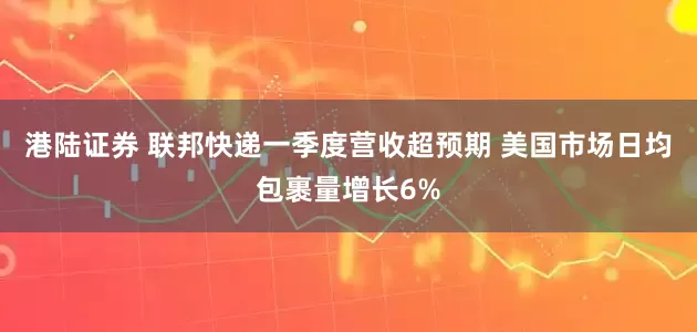 港陆证券 联邦快递一季度营收超预期 美国市场日均包裹量增长6%
