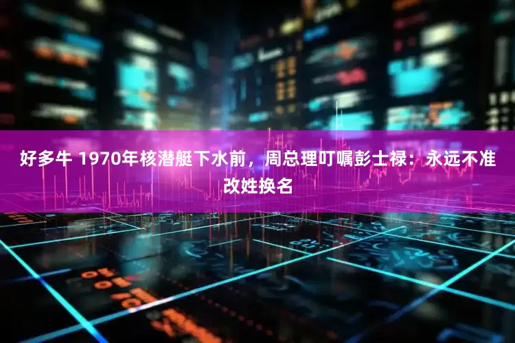 好多牛 1970年核潜艇下水前，周总理叮嘱彭士禄：永远不准改姓换名