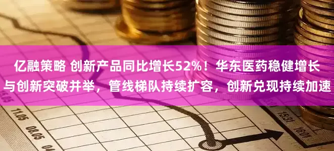 亿融策略 创新产品同比增长52%!华东医药稳健增长与创新突破并举,管线梯队持续扩容,创新兑现持续加速